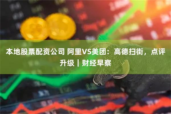 本地股票配资公司 阿里VS美团：高德扫街，点评升级｜财经早察