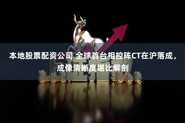 本地股票配资公司 全球首台相控阵CT在沪落成，成像清晰度堪比解剖