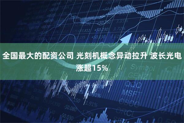 全国最大的配资公司 光刻机概念异动拉升 波长光电涨超15%