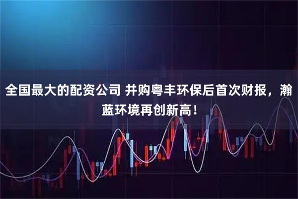 全国最大的配资公司 并购粤丰环保后首次财报，瀚蓝环境再创新高！