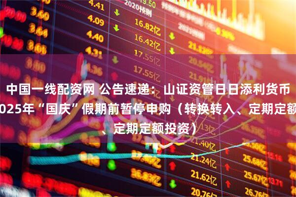 中国一线配资网 公告速递：山证资管日日添利货币基金2025年“国庆”假期前暂停申购（转换转入、定期定额投资）