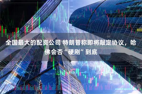 全国最大的配资公司 特朗普称即将敲定协议，哈佛会否“硬刚”到底