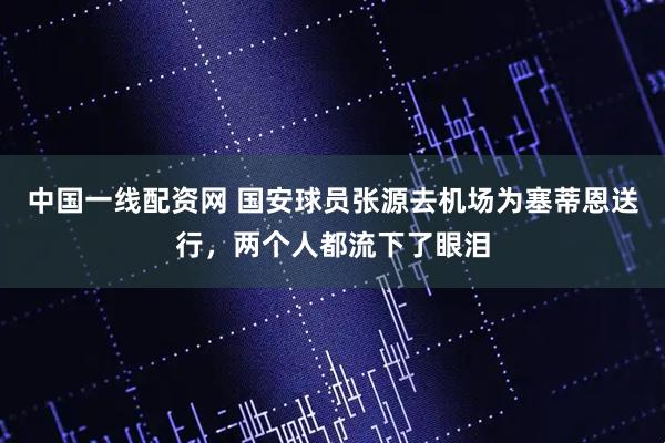 中国一线配资网 国安球员张源去机场为塞蒂恩送行，两个人都流下了眼泪