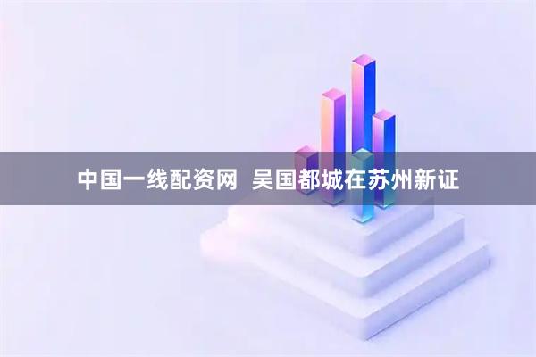 中国一线配资网  吴国都城在苏州新证
