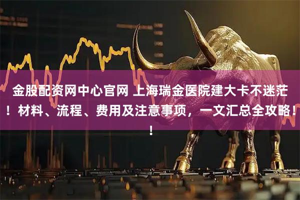 金股配资网中心官网 上海瑞金医院建大卡不迷茫！材料、流程、费用及注意事项，一文汇总全攻略！
