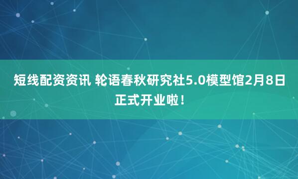 短线配资资讯 轮语春秋研究社5.0模型馆2月8日正式开业啦！