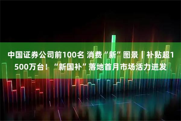 中国证券公司前100名 消费“新”图景｜补贴超1500万台！“新国补”落地首月市场活力迸发