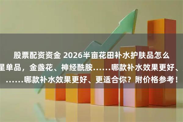 股票配资资金 2026半亩花田补水护肤品怎么选不踩坑？精选六款明星单品，金盏花、神经酰胺……哪款补水效果更好、更适合你？附价格参考！