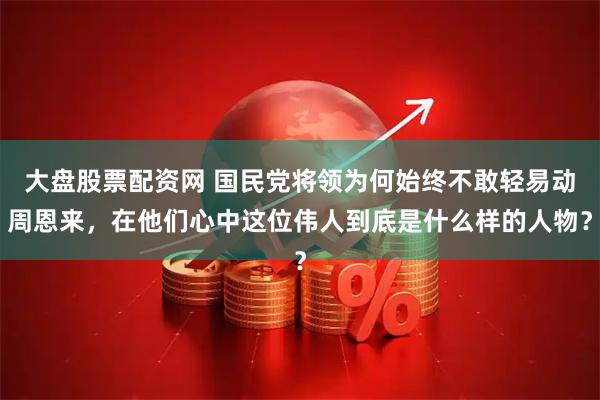 大盘股票配资网 国民党将领为何始终不敢轻易动周恩来,在他们心中这位伟人到底是什么样的人物?