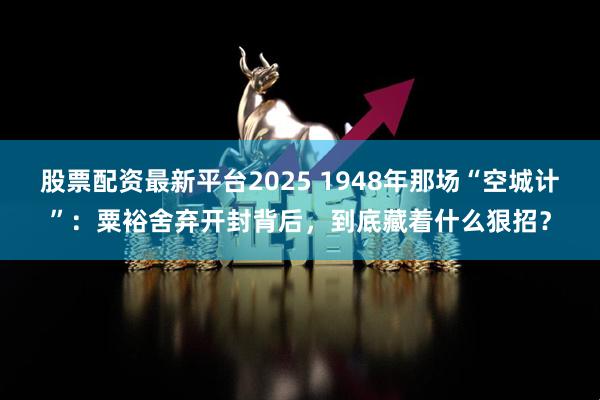 股票配资最新平台2025 1948年那场“空城计”：粟裕舍弃开封背后，到底藏着什么狠招？