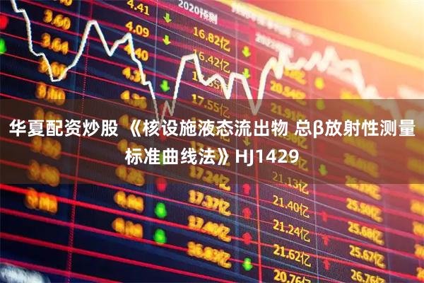 华夏配资炒股 《核设施液态流出物 总β放射性测量标准曲线法》HJ1429