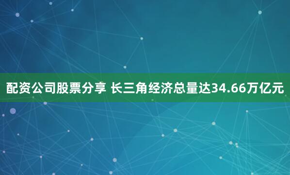 配资公司股票分享 长三角经济总量达34.66万亿元