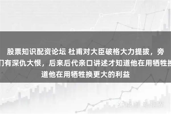 股票知识配资论坛 杜甫对大臣破格大力提拔,旁人都猜测他们有深仇大恨,后来后代亲口讲述才知道他在用牺牲换更大的利益