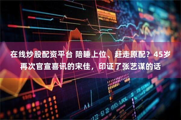 在线炒股配资平台 陪睡上位、赶走原配？45岁再次官宣喜讯的宋佳，印证了张艺谋的话