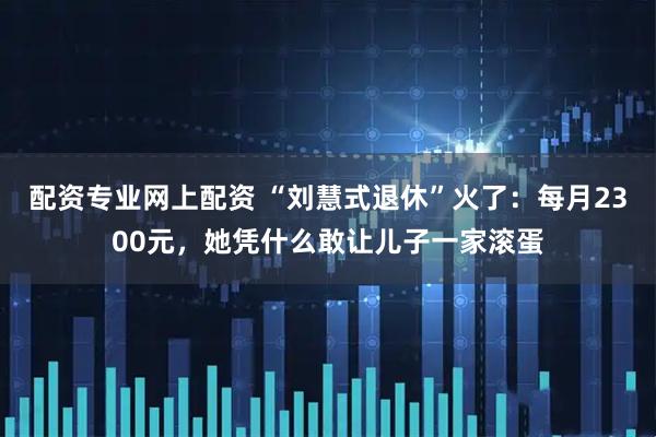 配资专业网上配资 “刘慧式退休”火了:每月2300元,她凭什么敢让儿子一家滚蛋