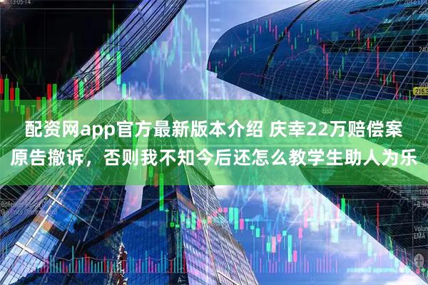 配资网app官方最新版本介绍 庆幸22万赔偿案原告撤诉,否则我不知今后还怎么教学生助人为乐