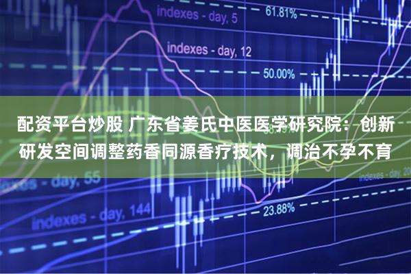配资平台炒股 广东省姜氏中医医学研究院:创新研发空间调整药香同源香疗技术,调治不孕不育