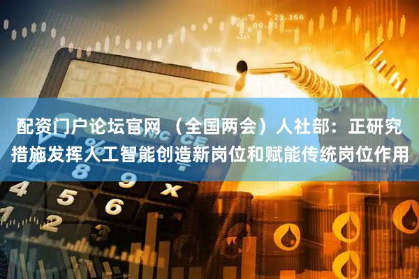 配资门户论坛官网 （全国两会）人社部：正研究措施发挥人工智能创造新岗位和赋能传统岗位作用