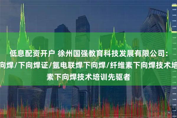 低息配资开户 徐州国强教育科技发展有限公司：半自动下向焊/下向焊证/氩电联焊下向焊/纤维素下向焊技术培训先驱者