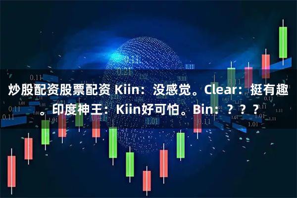 炒股配资股票配资 Kiin：没感觉。Clear：挺有趣。印度神王：Kiin好可怕。Bin：？？？