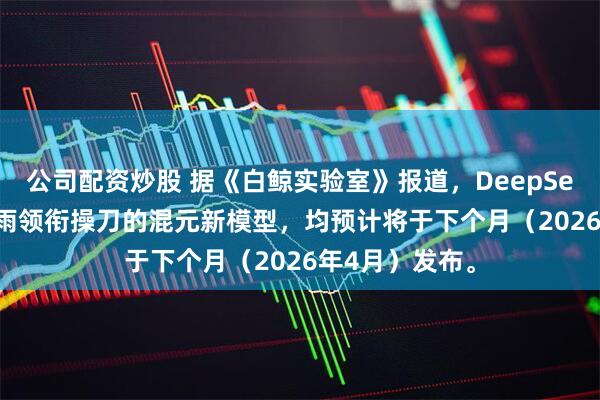 公司配资炒股 据《白鲸实验室》报道，DeepSeek V4和姚顺雨领衔操刀的混元新模型，均预计将于下个月（2026年4月）发布。