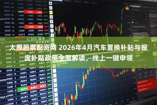太原股票配资网 2026年4月汽车置换补贴与报废补贴政策全面解读,线上一键申领