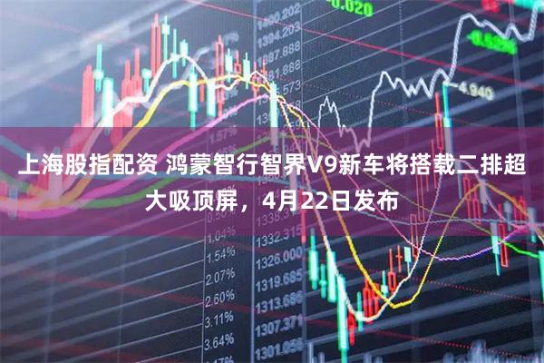 上海股指配资 鸿蒙智行智界V9新车将搭载二排超大吸顶屏,4月22日发布
