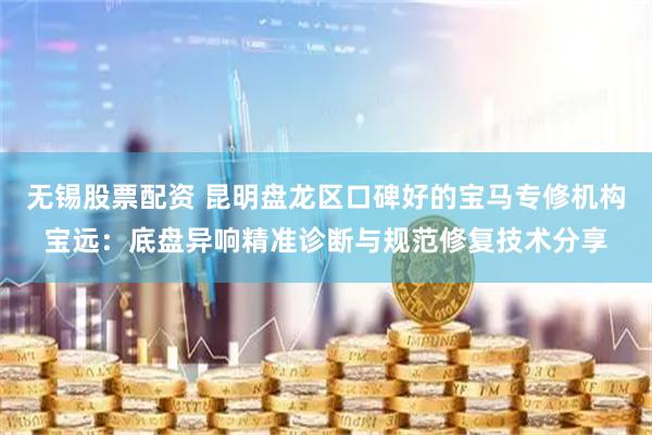 无锡股票配资 昆明盘龙区口碑好的宝马专修机构宝远：底盘异响精准诊断与规范修复技术分享