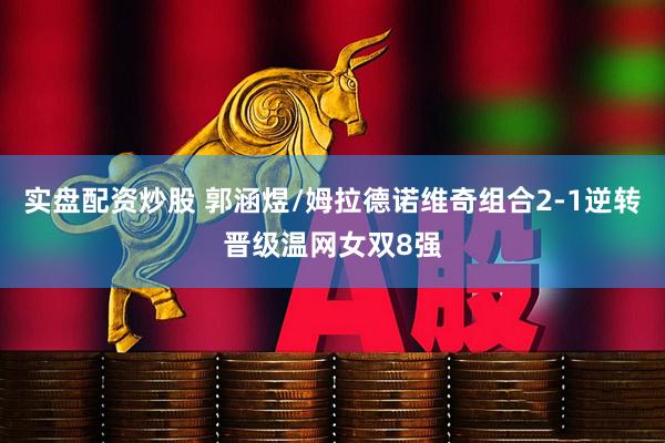 实盘配资炒股 郭涵煜/姆拉德诺维奇组合2-1逆转晋级温网女双8强