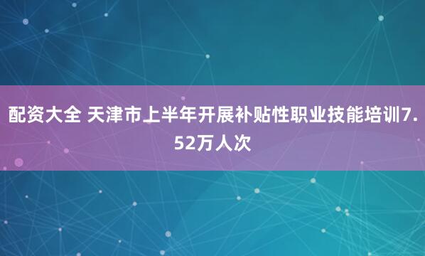配资大全 天津市上半年开展补贴性职业技能培训7.52万人次