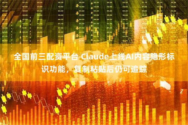全国前三配资平台 Claude上线AI内容隐形标识功能，复制粘贴后仍可追踪