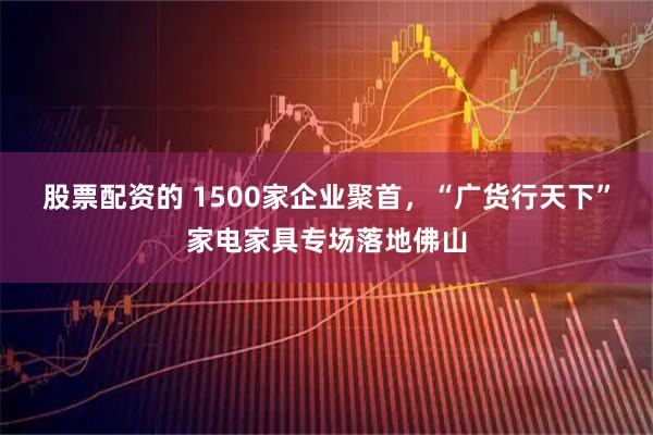 股票配资的 1500家企业聚首，“广货行天下”家电家具专场落地佛山