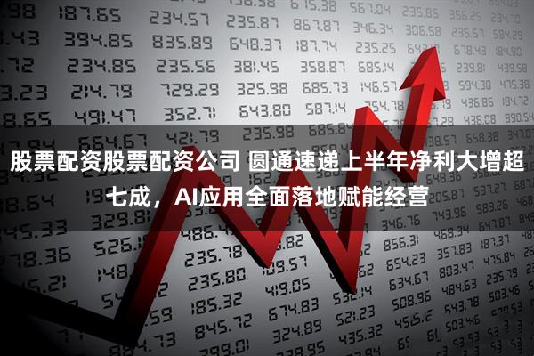 股票配资股票配资公司 圆通速递上半年净利大增超七成，AI应用全面落地赋能经营