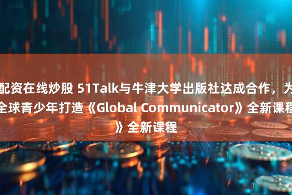 配资在线炒股 51Talk与牛津大学出版社达成合作,为全球青少年打造《Global Communicator》全新课程